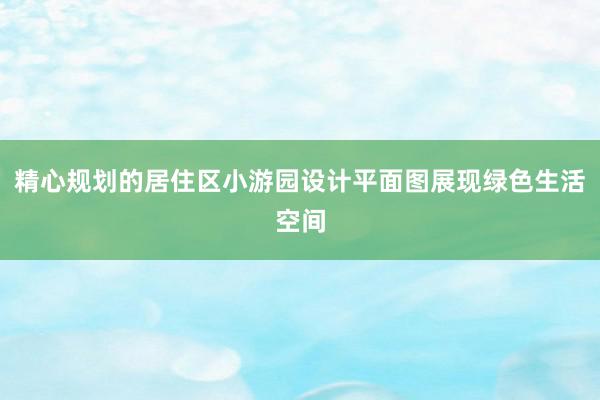 精心规划的居住区小游园设计平面图展现绿色生活空间